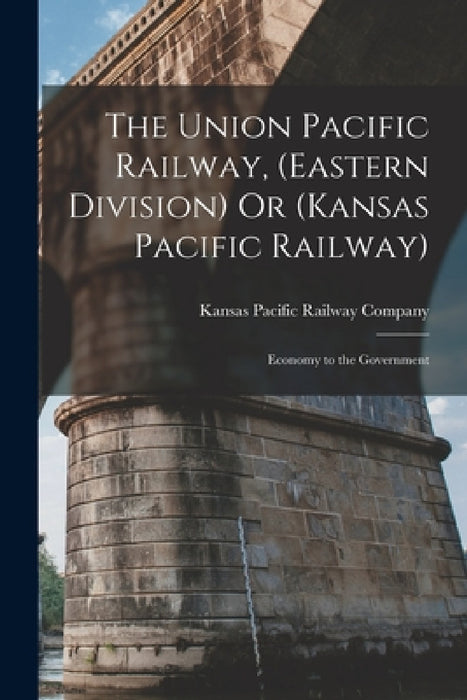 The Union Pacific Railway, (Eastern Division) Or (Kansas Pacific Railway): Economy to the Government by Kansas Pacific Railway Company