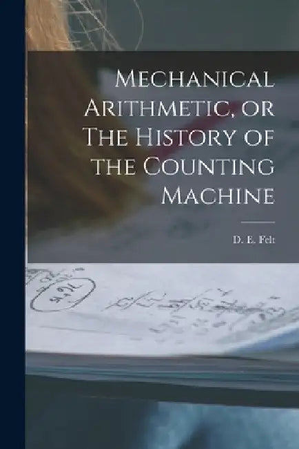 Mechanical Arithmetic, or The History of the Counting Machine by Felt D. E. (Dorr Eugene)