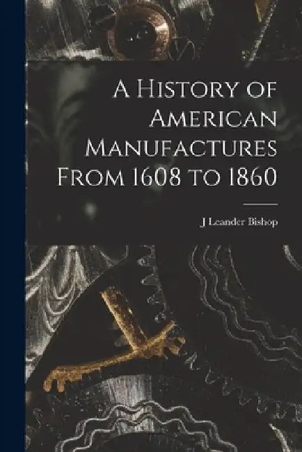 A History of American Manufactures From 1608 to 1860 by J. Leander Bishop
