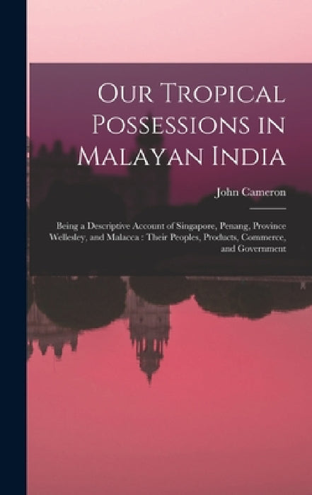 Our Tropical Possessions in Malayan India: Being a Descriptive Account of Singapore, Penang, Province Wellesley, and Malacca: Their Peoples, Products, by John Cameron