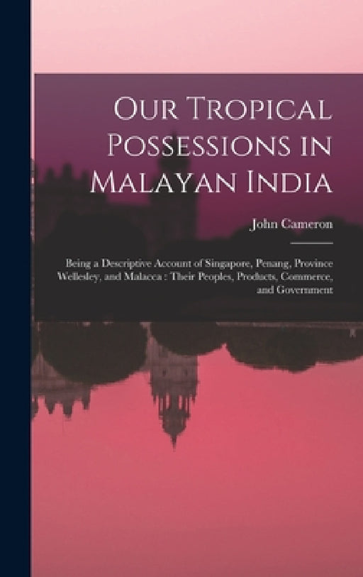Our Tropical Possessions in Malayan India: Being a Descriptive Account of Singapore, Penang, Province Wellesley, and Malacca: Their Peoples, Products, by John Cameron