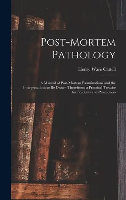 Post-Mortem Pathology: A Manual of Post-Mortem Examinations and the Interpretations to Be Drawn Therefrom; a Practical Treatise for Students by Henry Ware Cattell