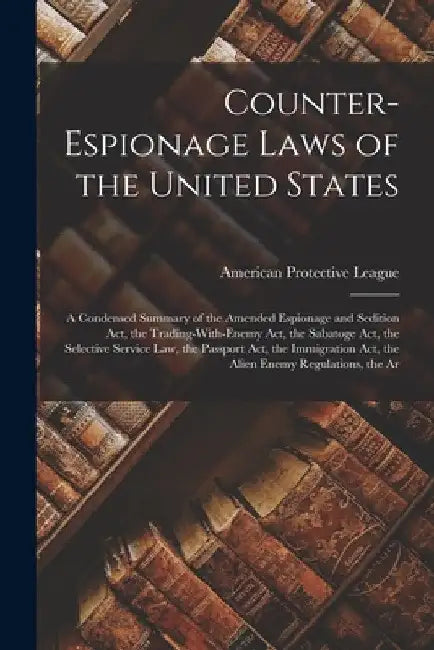 Counter-Espionage Laws of the United States: A Condensed Summary of the Amended Espionage and Sedition Act, the Trading-With-Enemy Act, the Sabatoge A by American Protective League