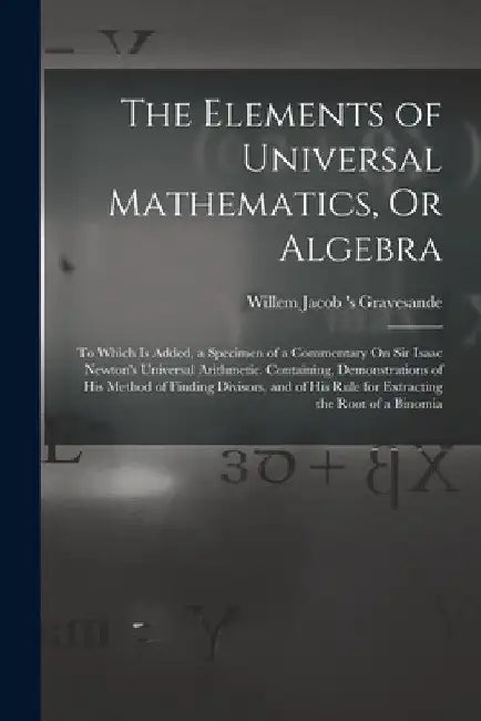 The Elements of Universal Mathematics, Or Algebra: To Which Is Added, a Specimen of a Commentary On Sir Isaac Newton's Universal Arithmetic. Containin by Willem Jacob 's Gravesande