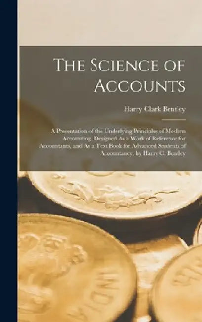 The Science of Accounts; a Presentation of the Underlying Principles of Modern Accounting. Designed As a Work of Reference for Accountants, and As a T by Harry Clark Bentley