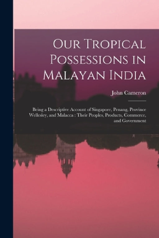 Our Tropical Possessions in Malayan India: Being a Descriptive Account of Singapore, Penang, Province Wellesley, and Malacca: Their Peoples, Products, by John Cameron