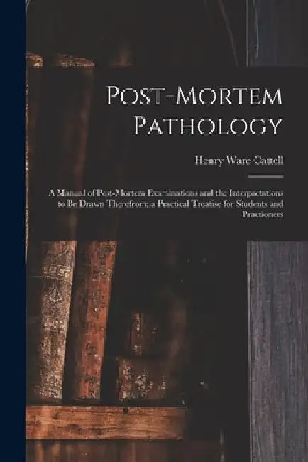 Post-Mortem Pathology: A Manual of Post-Mortem Examinations and the Interpretations to Be Drawn Therefrom; a Practical Treatise for Students by Henry Ware Cattell