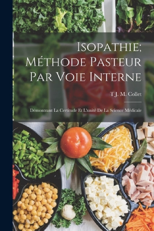 Isopathie; Méthode Pasteur Par Voie Interne: Démontrant La Certitude Et L'unité De La Science Médicale by T. J. M. Collet