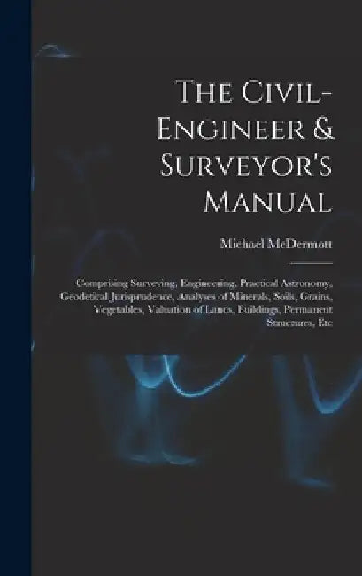 The Civil-Engineer & Surveyor's Manual: Comprising Surveying, Engineering, Practical Astronomy, Geodetical Jurisprudence, Analyses of Minerals, Soils, by Michael McDermott
