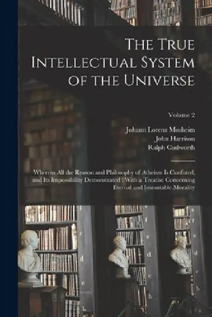 The True Intellectual System of the Universe: Wherein All the Reason and Philosophy of Atheism Is Confuted, and Its Impossibility Demonstrated: With a by John Harrison