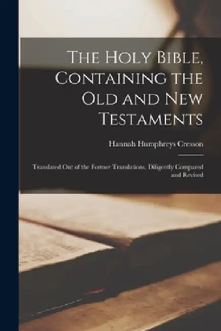 The Holy Bible, Containing the Old and New Testaments: Translated Out of the Former Translations. Diligently Compared and Revised by Hannah Humphreys Cresson