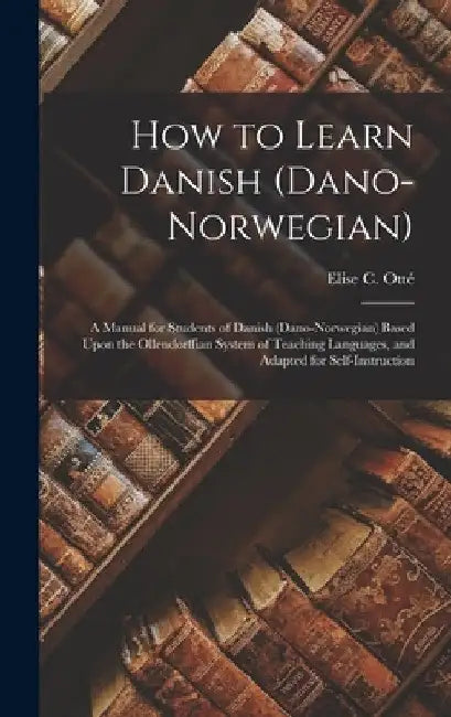 How to Learn Danish (Dano-Norwegian): A Manual for Students of Danish (Dano-Norwegian) Based Upon the Ollendorffian System of Teaching Languages, and by Elise C. Otté