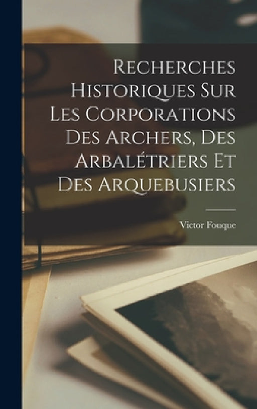 Recherches Historiques Sur Les Corporations Des Archers, Des Arbalétriers Et Des Arquebusiers by Victor Fouque