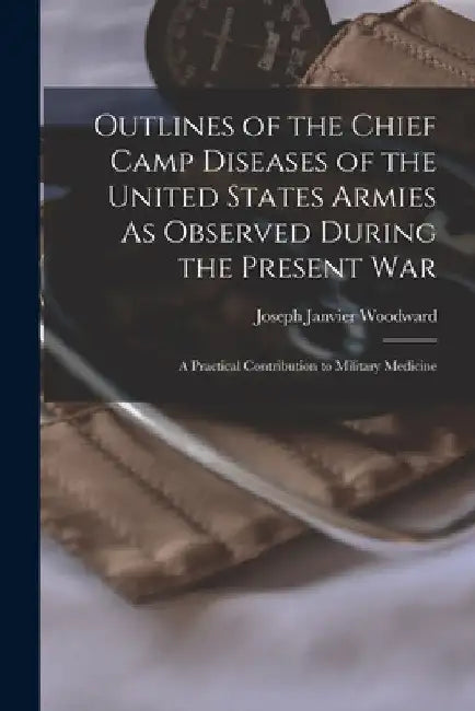 Outlines of the Chief Camp Diseases of the United States Armies As Observed During the Present War: A Practical Contribution to Military Medicine by Joseph Janvier Woodward