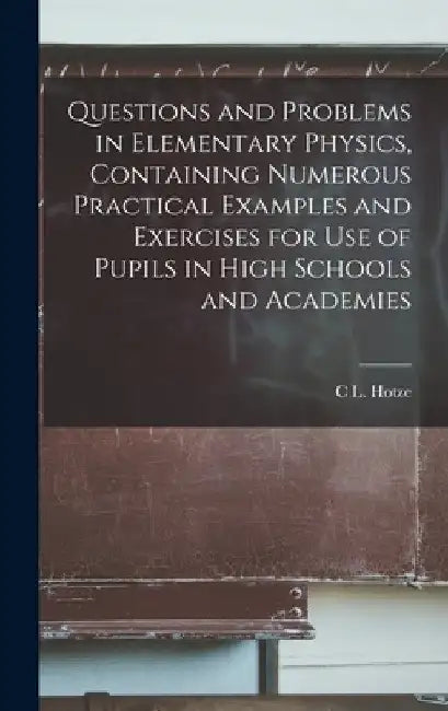 Questions and Problems in Elementary Physics, Containing Numerous Practical Examples and Exercises for Use of Pupils in High Schools and Academies by C. L. Hotze