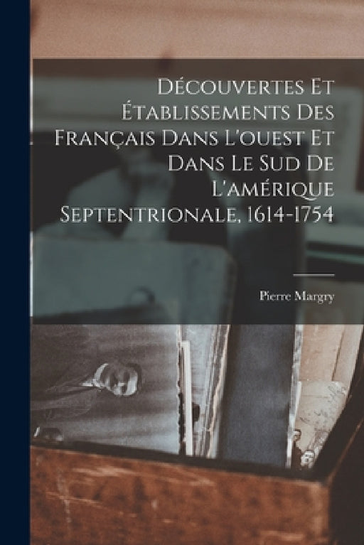 Découvertes Et Établissements Des Français Dans L'ouest Et Dans Le Sud De L'amérique Septentrionale, 1614-1754 by Pierre Margry