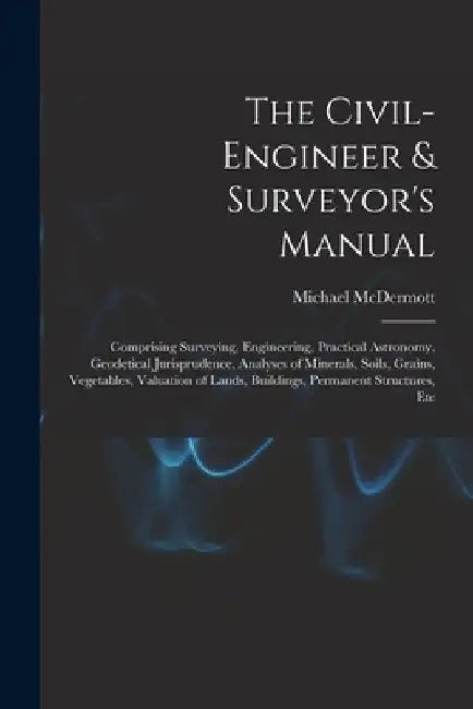 The Civil-Engineer & Surveyor's Manual: Comprising Surveying, Engineering, Practical Astronomy, Geodetical Jurisprudence, Analyses of Minerals, Soils, by Michael McDermott