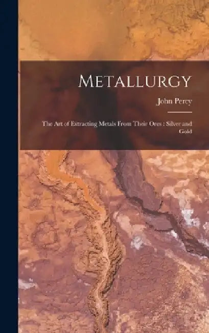 Metallurgy: The Art of Extracting Metals From Their Ores: Silver and Gold by John Percy