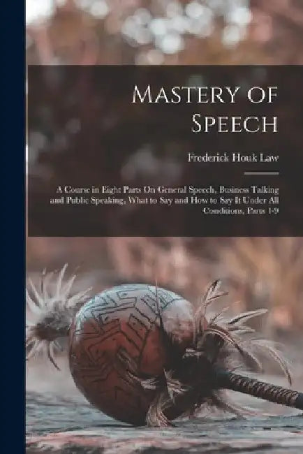 Mastery of Speech: A Course in Eight Parts On General Speech, Business Talking and Public Speaking, What to Say and How to Say It Under A by Frederick Houk Law