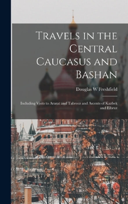 Travels in the Central Caucasus and Bashan; Including Visits to Ararat and Tabreez and Ascents of Kazbek and Elbruz by Douglas W. Freshfield