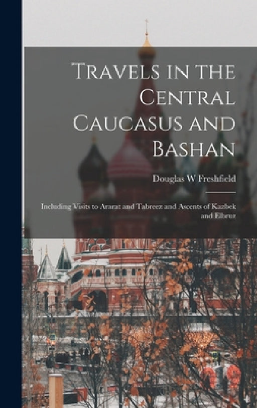 Travels in the Central Caucasus and Bashan; Including Visits to Ararat and Tabreez and Ascents of Kazbek and Elbruz by Douglas W. Freshfield