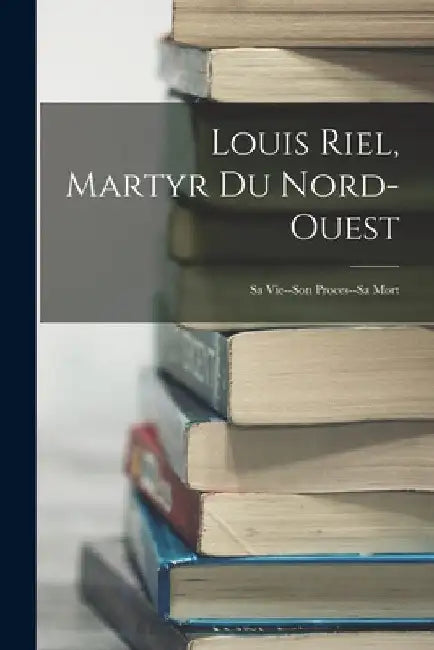 Louis Riel, Martyr Du Nord-Ouest: Sa Vie--Son Proces--Sa Mort by Anonymous