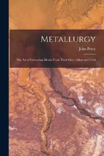 Metallurgy: The Art of Extracting Metals From Their Ores: Silver and Gold by John Percy