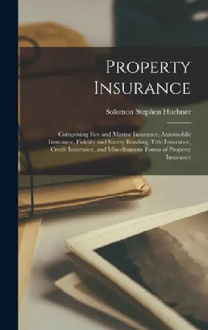 Property Insurance: Comprising Fire and Marine Insurance, Automobile Insurance, Fidelity and Surety Bonding, Title Insurance, Credit Insur by Solomon Stephen Huebner