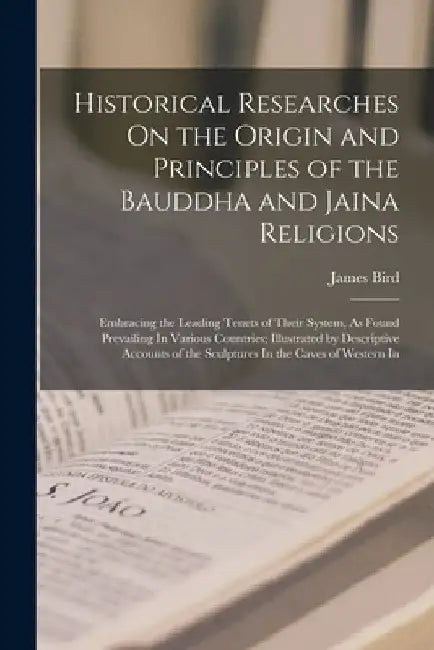 Historical Researches On the Origin and Principles of the Bauddha and Jaina Religions: Embracing the Leading Tenets of Their System, As Found Prevaili by James Bird