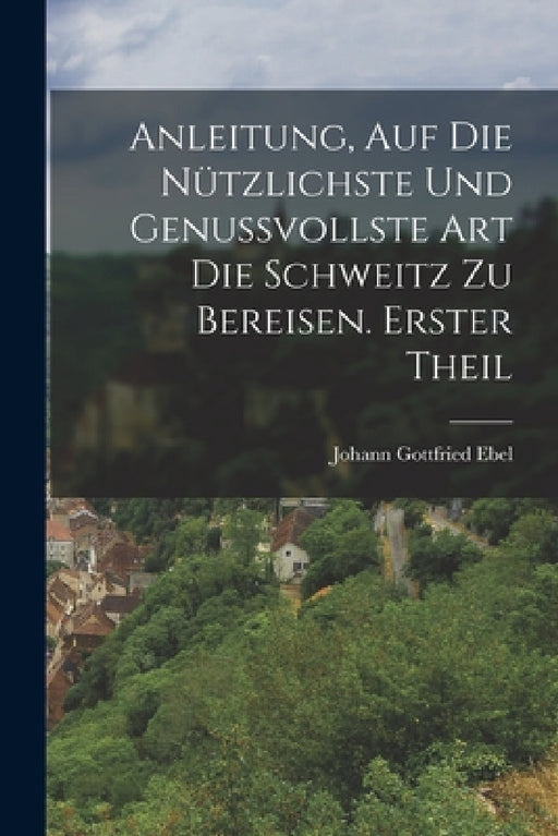 Anleitung, auf die nützlichste und genussvollste Art die Schweitz zu bereisen. Erster Theil by Johann Gottfried Ebel