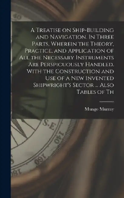 A Treatise on Ship-building and Navigation. In Three Parts, Wherein the Theory, Practice, and Application of all the Necessary Instruments are Perspic by Mungo Murray