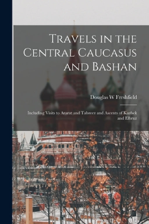 Travels in the Central Caucasus and Bashan; Including Visits to Ararat and Tabreez and Ascents of Kazbek and Elbruz by Douglas W. Freshfield
