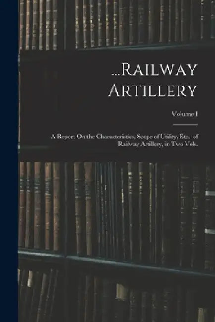 ...Railway Artillery: A Report On the Characteristics, Scope of Utility, Etc., of Railway Artillery, in Two Vols.; Volume I by Anonymous