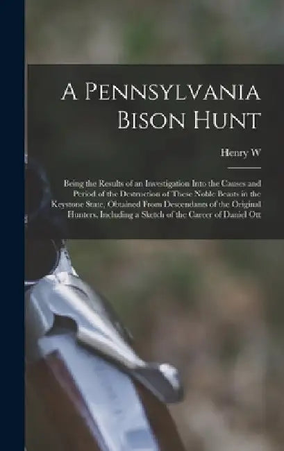 A Pennsylvania Bison Hunt; Being the Results of an Investigation Into the Causes and Period of the Destruction of These Noble Beasts in the Keystone S by Henry W. B. 1880 Shoemaker
