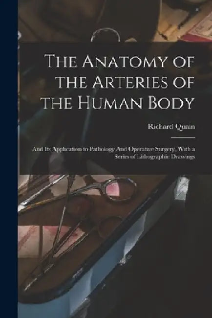 The Anatomy of the Arteries of the Human Body: And its Application to Pathology And Operative Surgery, With a Series of Lithographic Drawings by Richard Quain