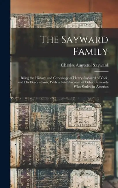 The Sayward Family: Being the History and Genealogy of Henry Sayward of York, and his Descendants, With a Brief Account of Other Saywards by Charles Augustus 1837- Sayward