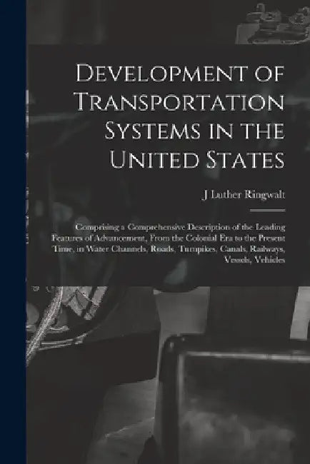 Development of Transportation Systems in the United States: Comprising a Comprehensive Description of the Leading Features of Advancement, From the Co by J. Luther Ringwalt
