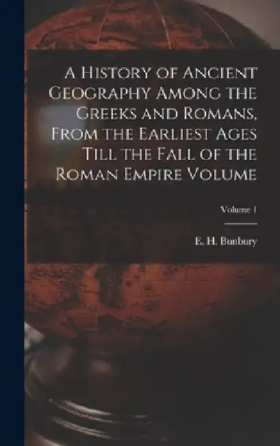 A History of Ancient Geography Among the Greeks and Romans, From the Earliest Ages Till the Fall of the Roman Empire Volume; Volume 1 by E. H. (Edward Herbert) 1811 Bunbury