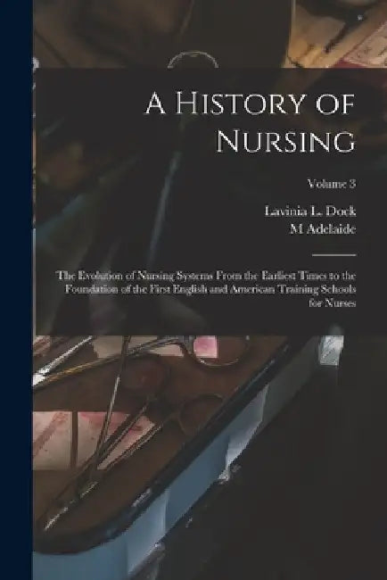 A History of Nursing; the Evolution of Nursing Systems From the Earliest Times to the Foundation of the First English and American Training Schools fo by Lavinia L. Dock