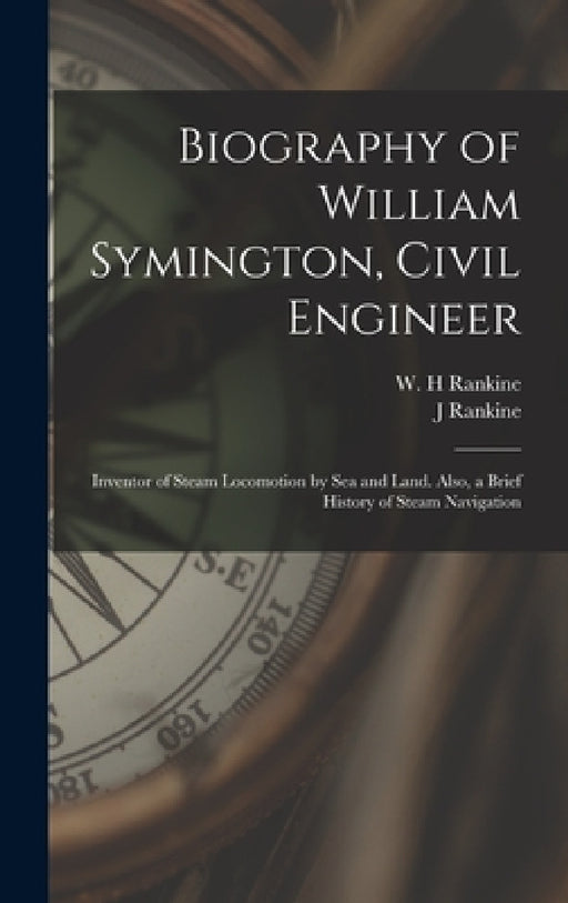 Biography of William Symington, Civil Engineer; Inventor of Steam Locomotion by sea and Land. Also, a Brief History of Steam Navigation by J. Rankine, W. H. Rankine