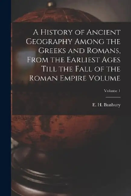 A History of Ancient Geography Among the Greeks and Romans, From the Earliest Ages Till the Fall of the Roman Empire Volume; Volume 1 by E. H. (Edward Herbert) 1811 Bunbury