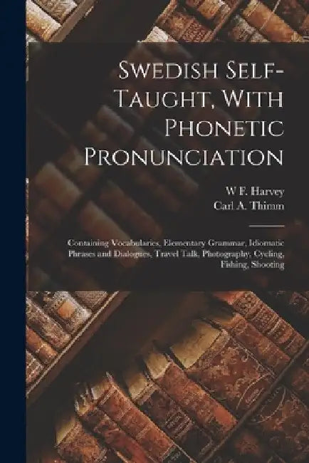 Swedish Self-taught, With Phonetic Pronunciation: Containing Vocabularies, Elementary Grammar, Idiomatic Phrases and Dialogues, Travel Talk, Photograp by Carl a. Thimm