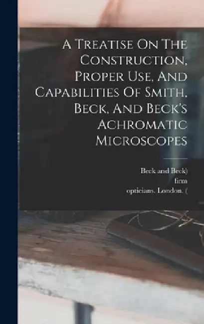A Treatise On The Construction, Proper Use, And Capabilities Of Smith, Beck, And Beck's Achromatic Microscopes by Richard Beck