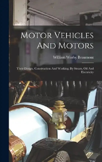 Motor Vehicles And Motors: Their Design, Construction And Working, By Steam, Oil And Electricity by William Worby Beaumont