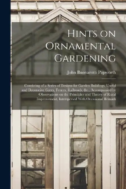 Hints on Ornamental Gardening: Consisting of a Series of Designs for Garden Buildings, Useful and Decorative Gates, Fences, Railroads, &c., Accompani by John Buonarotti Papworth
