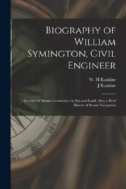 Biography of William Symington, Civil Engineer; Inventor of Steam Locomotion by sea and Land. Also, a Brief History of Steam Navigation by J. Rankine
