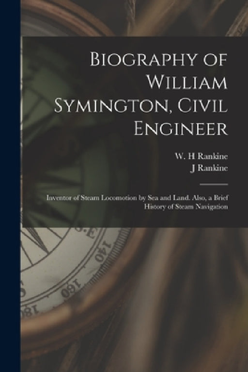 Biography of William Symington, Civil Engineer; Inventor of Steam Locomotion by sea and Land. Also, a Brief History of Steam Navigation by J. Rankine, W. H. Rankine