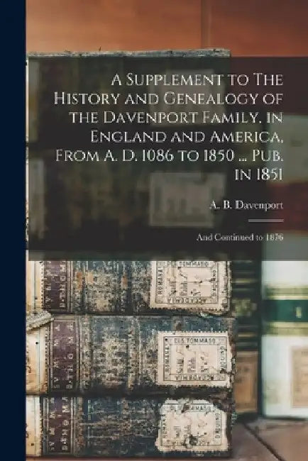 A Supplement to The History and Genealogy of the Davenport Family, in England and America, From A. D. 1086 to 1850 ... Pub. in 1851; and Continued to by A. B. B. 1817 Davenport