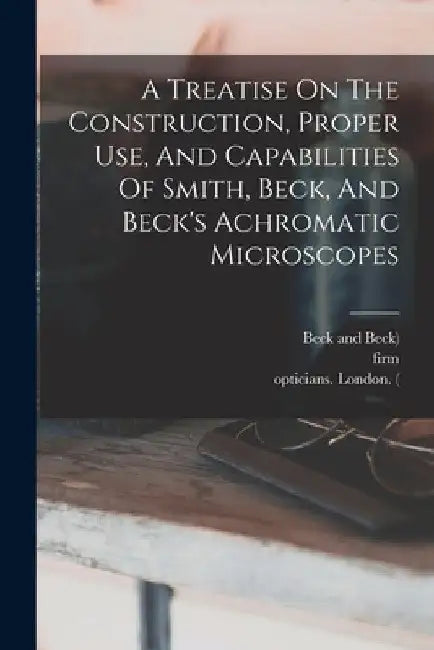 A Treatise On The Construction, Proper Use, And Capabilities Of Smith, Beck, And Beck's Achromatic Microscopes by Richard Beck