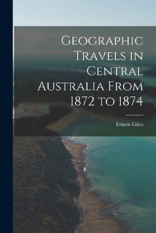 Geographic Travels in Central Australia From 1872 to 1874 by Ernest Giles